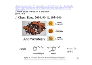 32
Antimicrobial Properties of Spices: An Activity
for High School or Introductory Chemistry or
Biology
Anne M. Sousa and Walter R. Waldman
pp 103–106
J, Chem. Educ. 2014, 91(1), 103−106
canela cravo da
índia
 