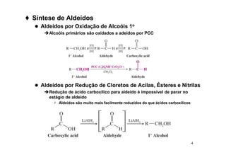 4
 Síntese de Aldeídos
 Aldeídos por Oxidação de Alcoóis 1o
Alcoóis primários são oxidados a adeídos por PCC
 Aldeídos por Redução de Cloretos de Acilas, Ésteres e Nitrilas
Redução de ácido carboxílico para aldeído é impossível de parar no
estágio de aldeído
 Aldeídos são muito mais facilmente reduzidos do que ácidos carboxílicos
 
