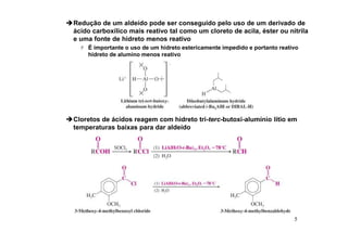 5
Redução de um aldeído pode ser conseguido pelo uso de um derivado de
ácido carboxílico mais reativo tal como um cloreto de acila, éster ou nitrila
e uma fonte de hidreto menos reativo
 É importante o uso de um hidreto estericamente impedido e portanto reativo
hidreto de alumíno menos reativo
Cloretos de ácidos reagem com hidreto tri-terc-butoxi-alumínio lítio em
temperaturas baixas para dar aldeído
 