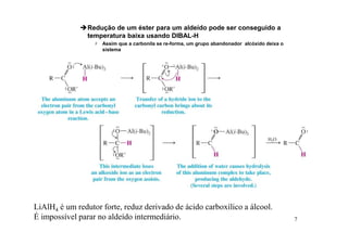 7
Redução de um éster para um aldeído pode ser conseguido a
temperatura baixa usando DIBAL-H
 Assim que a carbonila se re-forma, um grupo abandonador alcóxido deixa o
sistema
LiAlH4 é um redutor forte, reduz derivado de ácido carboxílico a álcool.
É impossível parar no aldeído intermediário.
 