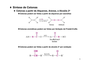 8
 Síntese de Cetonas
 Cetonas a partir de Alquenos, Arenos, e Alcoóis 2o
Cetonas podem ser feitas a partir de alquenos por ozonólise
Cetonas aromáticas podem ser feitas por Acilação de Friedel-Crafts
Cetonas podem ser feitas a partir de alcoóis 2o por oxidação
 