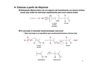 9
 Cetonas a partir de Alquinos
Hidratação Markovnikov de um alquino dá inicialmente um álcool vinílico
(enol) que então se rearranja rapidamente para uma cetona (ceto)
O rearranjo é chamado tautomerização ceto-enol
 Este rearranjo é um equilíbrio que usualmente favorece a forma ceto
 
