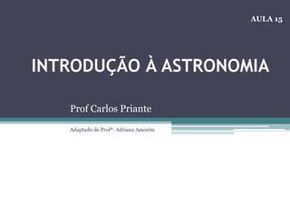 INTRODUÇÃO À ASTRONOMIA
Prof Carlos Priante
Adaptado de Profª. Adriana Amorim
AULA 15
 