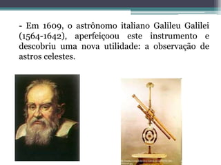 - Em 1609, o astrônomo italiano Galileu Galilei
(1564-1642), aperfeiçoou este instrumento e
descobriu uma nova utilidade: a observação de
astros celestes.
 