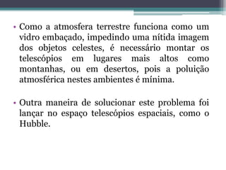• Como a atmosfera terrestre funciona como um
vidro embaçado, impedindo uma nítida imagem
dos objetos celestes, é necessário montar os
telescópios em lugares mais altos como
montanhas, ou em desertos, pois a poluição
atmosférica nestes ambientes é mínima.
• Outra maneira de solucionar este problema foi
lançar no espaço telescópios espaciais, como o
Hubble.
 