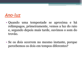 Ano-luz
• Quando uma tempestade se aproxima e há
relâmpagos, primeiramente, vemos a luz do raio
e, segundo depois mais tarde, ouvimos o som do
trovão.
• Se os dois ocorrem no mesmo instante, porque
percebemos os dois em tempos diferentes?
 