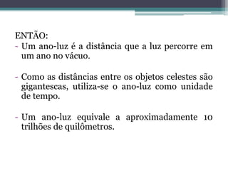 ENTÃO:
- Um ano-luz é a distância que a luz percorre em
um ano no vácuo.
- Como as distâncias entre os objetos celestes são
gigantescas, utiliza-se o ano-luz como unidade
de tempo.
- Um ano-luz equivale a aproximadamente 10
trilhões de quilômetros.
 