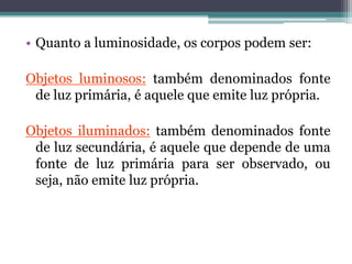 • Quanto a luminosidade, os corpos podem ser:
Objetos luminosos: também denominados fonte
de luz primária, é aquele que emite luz própria.
Objetos iluminados: também denominados fonte
de luz secundária, é aquele que depende de uma
fonte de luz primária para ser observado, ou
seja, não emite luz própria.
 