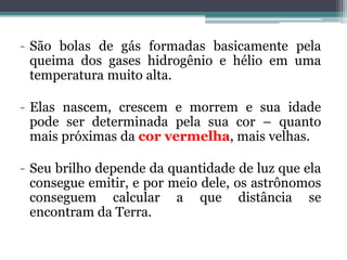 - São bolas de gás formadas basicamente pela
queima dos gases hidrogênio e hélio em uma
temperatura muito alta.
- Elas nascem, crescem e morrem e sua idade
pode ser determinada pela sua cor – quanto
mais próximas da cor vermelha, mais velhas.
- Seu brilho depende da quantidade de luz que ela
consegue emitir, e por meio dele, os astrônomos
conseguem calcular a que distância se
encontram da Terra.
 