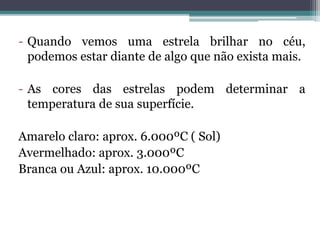- Quando vemos uma estrela brilhar no céu,
podemos estar diante de algo que não exista mais.
- As cores das estrelas podem determinar a
temperatura de sua superfície.
Amarelo claro: aprox. 6.000ºC ( Sol)
Avermelhado: aprox. 3.000ºC
Branca ou Azul: aprox. 10.000ºC
 