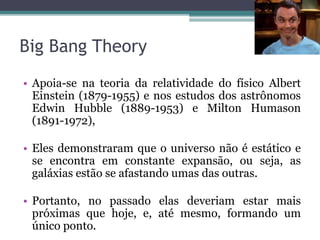 Big Bang Theory
• Apoia-se na teoria da relatividade do físico Albert
Einstein (1879-1955) e nos estudos dos astrônomos
Edwin Hubble (1889-1953) e Milton Humason
(1891-1972),
• Eles demonstraram que o universo não é estático e
se encontra em constante expansão, ou seja, as
galáxias estão se afastando umas das outras.
• Portanto, no passado elas deveriam estar mais
próximas que hoje, e, até mesmo, formando um
único ponto.
 