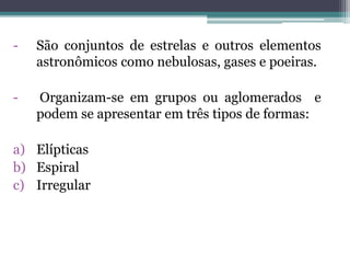 - São conjuntos de estrelas e outros elementos
astronômicos como nebulosas, gases e poeiras.
- Organizam-se em grupos ou aglomerados e
podem se apresentar em três tipos de formas:
a) Elípticas
b) Espiral
c) Irregular
 