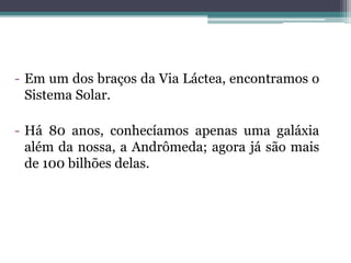 - Em um dos braços da Via Láctea, encontramos o
Sistema Solar.
- Há 80 anos, conhecíamos apenas uma galáxia
além da nossa, a Andrômeda; agora já são mais
de 100 bilhões delas.
 