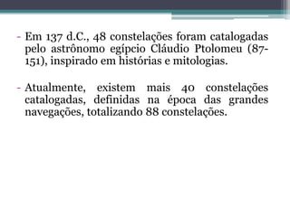- Em 137 d.C., 48 constelações foram catalogadas
pelo astrônomo egípcio Cláudio Ptolomeu (87-
151), inspirado em histórias e mitologias.
- Atualmente, existem mais 40 constelações
catalogadas, definidas na época das grandes
navegações, totalizando 88 constelações.
 