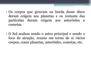 • Os corpos que giravam na borda desse disco
deram origem aos planetas e os restante das
partículas deram origem aos asteróides e
cometas.
• O Sol acabou sendo o astro principal e sendo o
foco de atração, reuniu em torno de si vários
corpos, como planetas, asteróides, cometas, etc.
 