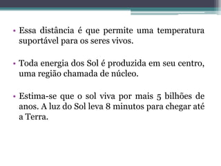 • Essa distância é que permite uma temperatura
suportável para os seres vivos.
• Toda energia dos Sol é produzida em seu centro,
uma região chamada de núcleo.
• Estima-se que o sol viva por mais 5 bilhões de
anos. A luz do Sol leva 8 minutos para chegar até
a Terra.
 