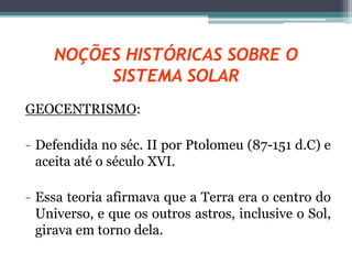 NOÇÕES HISTÓRICAS SOBRE O
SISTEMA SOLAR
GEOCENTRISMO:
- Defendida no séc. II por Ptolomeu (87-151 d.C) e
aceita até o século XVI.
- Essa teoria afirmava que a Terra era o centro do
Universo, e que os outros astros, inclusive o Sol,
girava em torno dela.
 