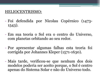 HELIOCENTRISMO:
- Foi defendida por Nicolau Copérnico (1473-
1543).
- Em sua teoria o Sol era o centro do Universo,
com planetas orbitando ao seu redor.
- Por apresentar algumas falhas esta teoria foi
corrigida por Johannes Kleper (1571-1630).
- Mais tarde, verificou-se que nenhum dos dois
modelos poderia ser aceito porque, o Sol é centro
apenas do Sistema Solar e não do Universo todo.
 