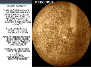 MERCÚRIO
MENOR PLANETA
MAIS PRÓXIMO DO SOL
(58 MILHÕES DE KM)
O SEU LADO VOLTADO
PARA O SOL É MUITO
QUENTE (430ºC) E O
LADO QUE FICA NA
SOMBRA É MUITO FRIO
(-170ºC)
SUA SUPERFÍCIE É
CONSTITUÍDA DE
ROCHAS E METAIS
NÃO EXISTE QUALQUER
POSSIBILIDADE DE
VIDA NESTE PLANETA
DA FORMA COMO
CONHECEMOS
DEMORA 87 DIAS PARA
GIRAR EM TORNO DO
SOL
E O SEU DIA
CORRESPONDE A 59
DIAS TERRESTRE
 