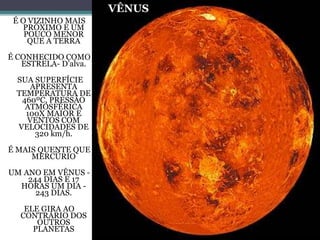 VÊNUS
É O VIZINHO MAIS
PRÓXIMO E UM
POUCO MENOR
QUE A TERRA
É CONHECIDO COMO
ESTRELA- D’alva.
SUA SUPERFÍCIE
APRESENTA
TEMPERATURA DE
460ºC, PRESSÃO
ATMOSFÉRICA
100X MAIOR E
VENTOS COM
VELOCIDADES DE
320 km/h.
É MAIS QUENTE QUE
MERCÚRIO
UM ANO EM VÊNUS -
244 DIAS E 17
HORAS UM DIA -
243 DIAS.
ELE GIRA AO
CONTRÁRIO DOS
OUTROS
PLANETAS
 