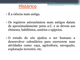 Histórico
• É a ciência mais antiga.
• Os registros astronômicos mais antigos datam
de aproximadamente 3000 a.C. e se devem aos
chineses, babilônios, assírios e egípcios.
• O estudo do céu ajudou o ser humano a
desenvolver calendários para exercerem suas
atividades como: caça, agricultura, navegação,
exploração terrestre, etc.
 