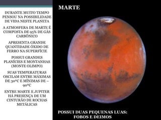 DURANTE MUITO TEMPO
PENSOU NA POSSIBILIDADE
DE VIDA NESTE PLANETA
A ATMOSFERA DE MARTE É
COMPOSTA DE 95% DE GÁS
CARBÔNICO
APRESENTA GRANDE
QUANTIDADE ÓXIDO DE
FERRO NA SUPERFÍCIE
POSSUI GRANDES
PLANÍCIES E MONTANHAS
(MONTE OLIMPO)
SUAS TEMPERATURAS
OSCILAM ENTRE MÁXIMAS
DE 30ºC E MÍNIMAS DE –
90ºC
ENTRE MARTE E JUPITER
HÁ PRESENÇA DE UM
CINTURÃO DE ROCHAS
METÁLICAS
MARTE
POSSUI DUAS PEQUENAS LUAS:
FOBOS E DEIMOS
 