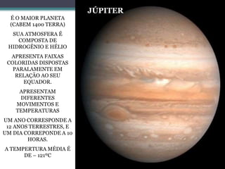 É O MAIOR PLANETA
(CABEM 1400 TERRA)
SUA ATMOSFERA É
COMPOSTA DE
HIDROGÊNIO E HÉLIO
APRESENTA FAIXAS
COLORIDAS DISPOSTAS
PARALAMENTE EM
RELAÇÃO AO SEU
EQUADOR.
APRESENTAM
DIFERENTES
MOVIMENTOS E
TEMPERATURAS
UM ANO CORRESPONDE A
12 ANOS TERRESTRES, E
UM DIA CORREPONDE A 10
HORAS.
A TEMPERTURA MÉDIA É
DE – 121ºC
JÚPITER
 