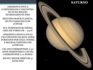 APRESENTA POUCA
LUMINOSIDADE E ENCONTRA-
SE NUMA REGIÃO
EXTREMAMENTE FRIA
SEGUNDO MAIOR PLANETA,
MUITO PARECIDO COM
JÚPITER
SUA TEMPERATURA MÉDIA
GIRA EM TORNO DE – 125ºC
APRESENTA EM SUA VOLTA
UM CONJUNTO DE SETE ANÉIS
FORMADOS POR GELO, POEIRA
E ROCHAS (VISIVEIS COM
LUNETAS)
UM ANO CORRESPONDE A 30
ANOS TERRESTRES E UM DIA
CORRESPONDE A 10 HORAS
EM SEU REDOR ORBITAM 31
SÁTELITES
SATURNO
 
