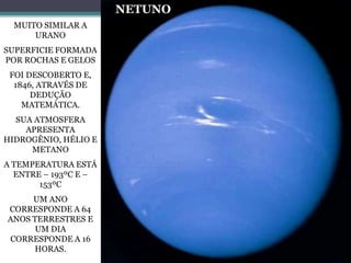 MUITO SIMILAR A
URANO
SUPERFICIE FORMADA
POR ROCHAS E GELOS
FOI DESCOBERTO E,
1846, ATRAVÉS DE
DEDUÇÃO
MATEMÁTICA.
SUA ATMOSFERA
APRESENTA
HIDROGÊNIO, HÉLIO E
METANO
A TEMPERATURA ESTÁ
ENTRE – 193ºC E –
153ºC
UM ANO
CORRESPONDE A 64
ANOS TERRESTRES E
UM DIA
CORRESPONDE A 16
HORAS.
NETUNO
 