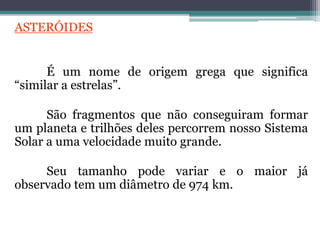 ASTERÓIDES
É um nome de origem grega que significa
“similar a estrelas”.
São fragmentos que não conseguiram formar
um planeta e trilhões deles percorrem nosso Sistema
Solar a uma velocidade muito grande.
Seu tamanho pode variar e o maior já
observado tem um diâmetro de 974 km.
 