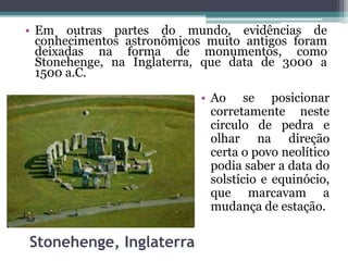 Stonehenge, Inglaterra
• Em outras partes do mundo, evidências de
conhecimentos astronômicos muito antigos foram
deixadas na forma de monumentos, como
Stonehenge, na Inglaterra, que data de 3000 a
1500 a.C.
• Ao se posicionar
corretamente neste
circulo de pedra e
olhar na direção
certa o povo neolítico
podia saber a data do
solstício e equinócio,
que marcavam a
mudança de estação.
 