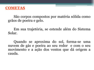 COMETAS
São corpos compostos por matéria sólida como
grãos de poeira e gelo.
Em sua trajetória, se estende além do Sistema
Solar.
Quando se aproxima do sol, forma-se uma
nuvem de gás e poeira ao seu redor e com o seu
movimento e a ação dos ventos que dá origem a
cauda.
 