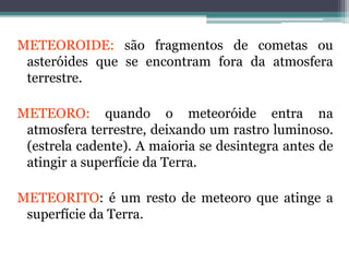 METEOROIDE: são fragmentos de cometas ou
asteróides que se encontram fora da atmosfera
terrestre.
METEORO: quando o meteoróide entra na
atmosfera terrestre, deixando um rastro luminoso.
(estrela cadente). A maioria se desintegra antes de
atingir a superfície da Terra.
METEORITO: é um resto de meteoro que atinge a
superfície da Terra.
 