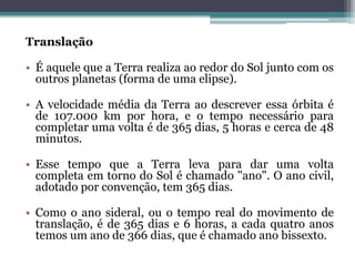 Translação
• É aquele que a Terra realiza ao redor do Sol junto com os
outros planetas (forma de uma elipse).
• A velocidade média da Terra ao descrever essa órbita é
de 107.000 km por hora, e o tempo necessário para
completar uma volta é de 365 dias, 5 horas e cerca de 48
minutos.
• Esse tempo que a Terra leva para dar uma volta
completa em torno do Sol é chamado "ano". O ano civil,
adotado por convenção, tem 365 dias.
• Como o ano sideral, ou o tempo real do movimento de
translação, é de 365 dias e 6 horas, a cada quatro anos
temos um ano de 366 dias, que é chamado ano bissexto.
 