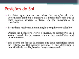 Posições do Sol
• As datas que marcam o início das estações do ano
determinam também a maneira e a intensidade com que os
raios solares atingem a Terra em seu movimento de
translação.
• Essas datas recebem a denominação de equinócio e solstício
• Quando no hemisfério Norte é inverno, no hemisfério Sul é
verão. Quando for primavera em um dos hemisférios, será
outono no outro.
• Isso ocorre em função da posição que cada hemisfério ocupa
em relação ao Sol naquele período, o que determina a
quantidade de irradiação solar que está recebendo.
 