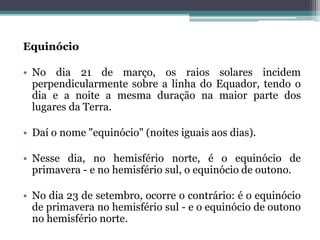 Equinócio
• No dia 21 de março, os raios solares incidem
perpendicularmente sobre a linha do Equador, tendo o
dia e a noite a mesma duração na maior parte dos
lugares da Terra.
• Daí o nome "equinócio" (noites iguais aos dias).
• Nesse dia, no hemisfério norte, é o equinócio de
primavera - e no hemisfério sul, o equinócio de outono.
• No dia 23 de setembro, ocorre o contrário: é o equinócio
de primavera no hemisfério sul - e o equinócio de outono
no hemisfério norte.
 