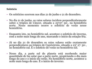 Solstício
• Os solstícios ocorrem nos dias 21 de junho e 21 de dezembro.
• No dia 21 de junho, os raios solares incidem perpendicularmente
sobre o trópico de Câncer, situado a 23o27, 30,,, no hemisfério
norte. Nesse momento ocorre o solstício de verão nesse
hemisfério.
• Enquanto isto, no hemisfério sul, acontece o solstício de inverno,
com a noite mais longa do ano, marcando o início da estação fria.
• Já no dia 21 de dezembro os raios solares estão exatamente
perpendiculares ao trópico de Capricórnio, situado a 23o 27, 30,,,
no hemisfério sul. É o solstício de verão no hemisfério sul.
• Nesse dia, a parte sul do planeta está recebendo maior
quantidade de luz solar que a parte norte, propiciando o dia mais
longo do ano e o início do verão. No hemisfério norte, acontece a
noite mais longa do ano. É o início do inverno.
 