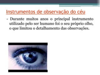 Instrumentos de observação do céu
- Durante muitos anos o principal instrumento
utilizado pelo ser humano foi o seu próprio olho,
o que limitou o detalhamento das observações.
 