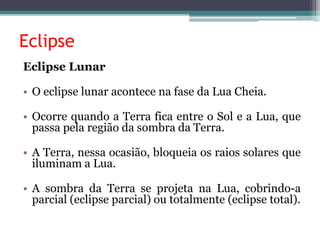 Eclipse
Eclipse Lunar
• O eclipse lunar acontece na fase da Lua Cheia.
• Ocorre quando a Terra fica entre o Sol e a Lua, que
passa pela região da sombra da Terra.
• A Terra, nessa ocasião, bloqueia os raios solares que
iluminam a Lua.
• A sombra da Terra se projeta na Lua, cobrindo-a
parcial (eclipse parcial) ou totalmente (eclipse total).
 