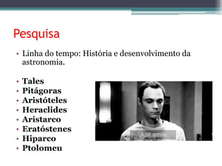 Pesquisa
• Linha do tempo: História e desenvolvimento da
astronomia.
• Tales
• Pitágoras
• Aristóteles
• Heraclides
• Aristarco
• Eratóstenes
• Hiparco
• Ptolomeu
 