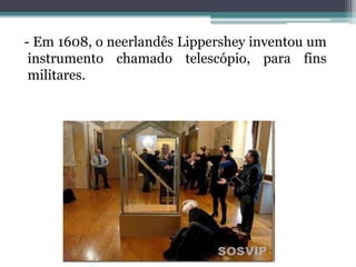 - Em 1608, o neerlandês Lippershey inventou um
instrumento chamado telescópio, para fins
militares.
 