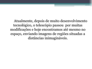 Atualmente, depois de muito desenvolvimento
tecnológico, o telescópio passou por muitas
modificações e hoje encontramos até mesmo no
espaço, enviando imagens de regiões situadas a
distâncias inimagináveis.
 