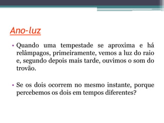 Ano-luz
• Quando uma tempestade se aproxima e há
relâmpagos, primeiramente, vemos a luz do raio
e, segundo depois mais tarde, ouvimos o som do
trovão.
• Se os dois ocorrem no mesmo instante, porque
percebemos os dois em tempos diferentes?
 