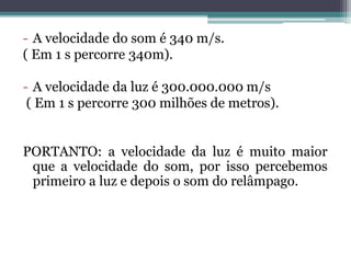 - A velocidade do som é 340 m/s.
( Em 1 s percorre 340m).
- A velocidade da luz é 300.000.000 m/s
( Em 1 s percorre 300 milhões de metros).
PORTANTO: a velocidade da luz é muito maior
que a velocidade do som, por isso percebemos
primeiro a luz e depois o som do relâmpago.
 