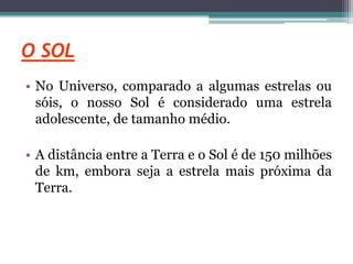 O SOL
• No Universo, comparado a algumas estrelas ou
sóis, o nosso Sol é considerado uma estrela
adolescente, de tamanho médio.
• A distância entre a Terra e o Sol é de 150 milhões
de km, embora seja a estrela mais próxima da
Terra.
 