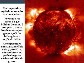 Corresponde a
99% da massa do
sistema solar.
Formado há
cerca de 4,6
bilhões de anos, é
composto quase
inteiramente por
gases -90% de
hidrogênio e
9,9% de hélio.
A temperatura
em sua superfície
é de 5.700 ºC, e,
em seu interior,
pode chegar a
vários milhões de
graus.
 