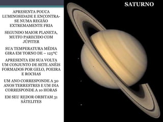APRESENTA POUCA
LUMINOSIDADE E ENCONTRA-
SE NUMA REGIÃO
EXTREMAMENTE FRIA
SEGUNDO MAIOR PLANETA,
MUITO PARECIDO COM
JÚPITER
SUA TEMPERATURA MÉDIA
GIRA EM TORNO DE – 125ºC
APRESENTA EM SUA VOLTA
UM CONJUNTO DE SETE ANÉIS
FORMADOS POR GELO, POEIRA
E ROCHAS
UM ANO CORRESPONDE A 30
ANOS TERRESTRES E UM DIA
CORRESPONDE A 10 HORAS
EM SEU REDOR ORBITAM 31
SÁTELITES
SATURNO
 