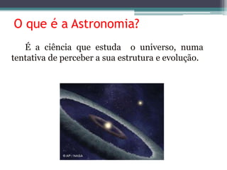 O que é a Astronomia?
É a ciência que estuda o universo, numa
tentativa de perceber a sua estrutura e evolução.
 