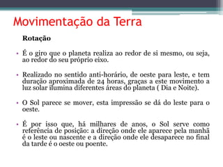 Movimentação da Terra
Rotação
• É o giro que o planeta realiza ao redor de si mesmo, ou seja,
ao redor do seu próprio eixo.
• Realizado no sentido anti-horário, de oeste para leste, e tem
duração aproximada de 24 horas, graças a este movimento a
luz solar ilumina diferentes áreas do planeta ( Dia e Noite).
• O Sol parece se mover, esta impressão se dá do leste para o
oeste.
• É por isso que, há milhares de anos, o Sol serve como
referência de posição: a direção onde ele aparece pela manhã
é o leste ou nascente e a direção onde ele desaparece no final
da tarde é o oeste ou poente.
 