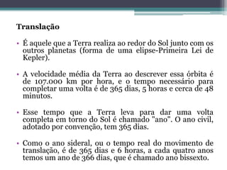 Translação
• É aquele que a Terra realiza ao redor do Sol junto com os
outros planetas (forma de uma elipse-Primeira Lei de
Kepler).
• A velocidade média da Terra ao descrever essa órbita é
de 107.000 km por hora, e o tempo necessário para
completar uma volta é de 365 dias, 5 horas e cerca de 48
minutos.
• Esse tempo que a Terra leva para dar uma volta
completa em torno do Sol é chamado "ano". O ano civil,
adotado por convenção, tem 365 dias.
• Como o ano sideral, ou o tempo real do movimento de
translação, é de 365 dias e 6 horas, a cada quatro anos
temos um ano de 366 dias, que é chamado ano bissexto.
 